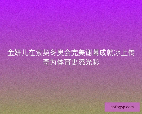 金妍儿在索契冬奥会完美谢幕成就冰上传奇为体育史添光彩