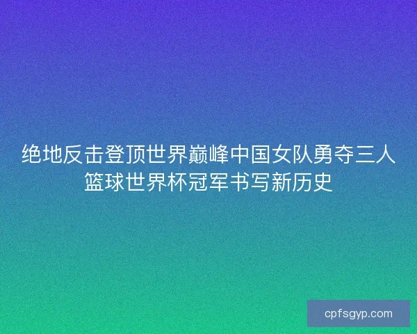 绝地反击登顶世界巅峰中国女队勇夺三人篮球世界杯冠军书写新历史