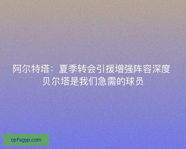 阿尔特塔：夏季转会引援增强阵容深度 贝尔塔是我们急需的球员